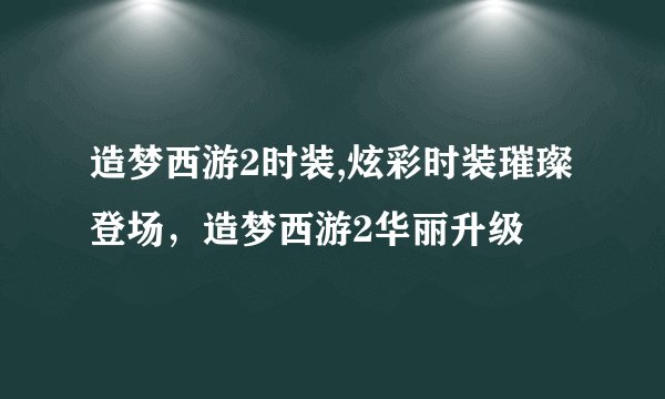 造梦西游2时装,炫彩时装璀璨登场，造梦西游2华丽升级