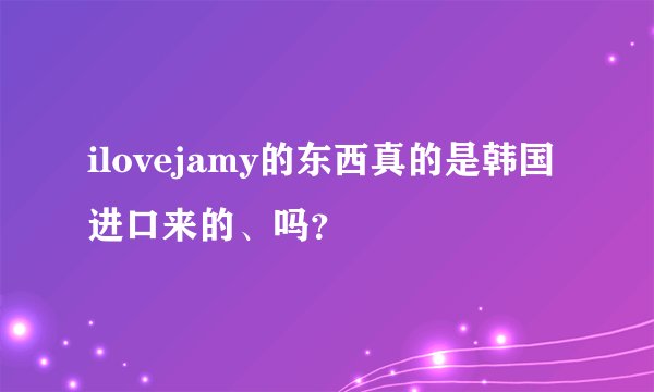 ilovejamy的东西真的是韩国进口来的、吗？
