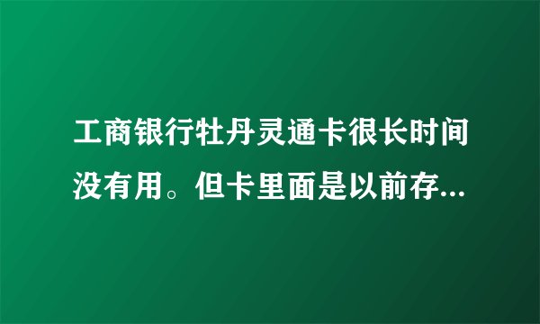 工商银行牡丹灵通卡很长时间没有用。但卡里面是以前存500块。这卡能用吗