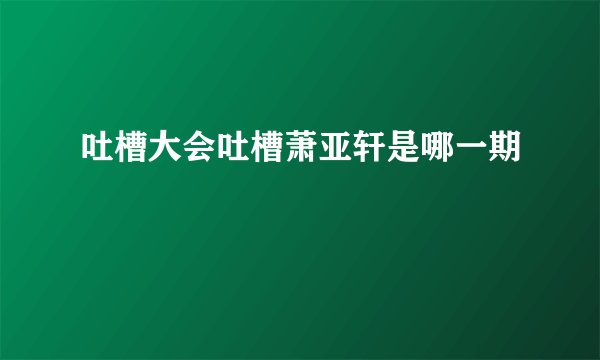 吐槽大会吐槽萧亚轩是哪一期