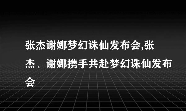 张杰谢娜梦幻诛仙发布会,张杰、谢娜携手共赴梦幻诛仙发布会