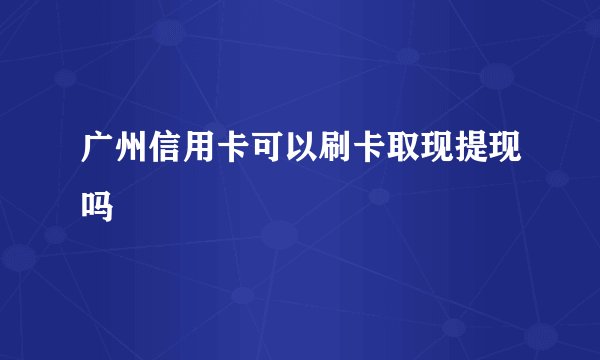 广州信用卡可以刷卡取现提现吗