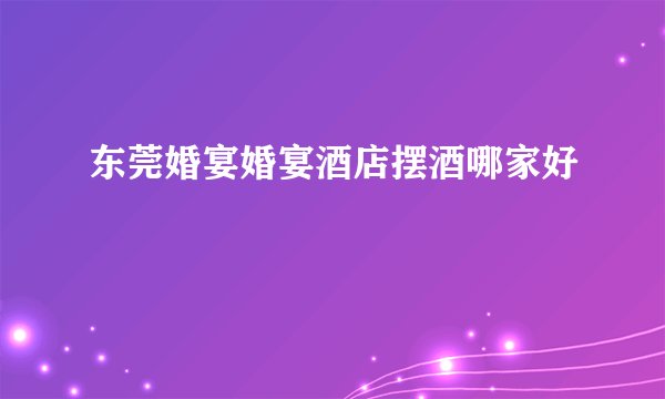 东莞婚宴婚宴酒店摆酒哪家好