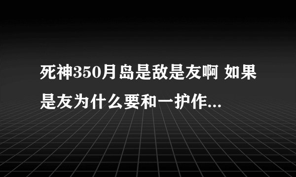 死神350月岛是敌是友啊 如果是友为什么要和一护作对呢 本人没看漫画求大神解答 最好说说后面的剧情