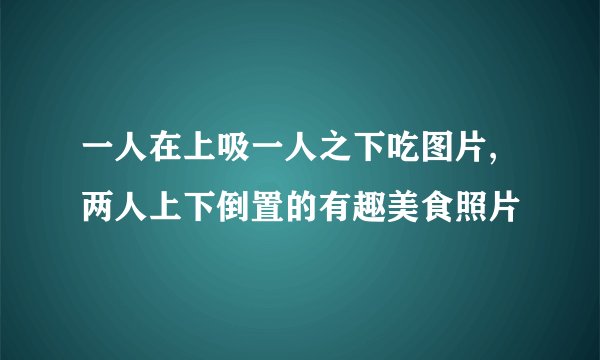 一人在上吸一人之下吃图片,两人上下倒置的有趣美食照片