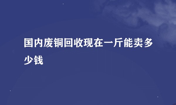 国内废铜回收现在一斤能卖多少钱