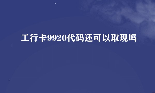 工行卡9920代码还可以取现吗