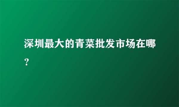 深圳最大的青菜批发市场在哪？