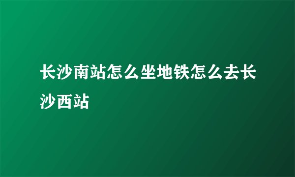 长沙南站怎么坐地铁怎么去长沙西站