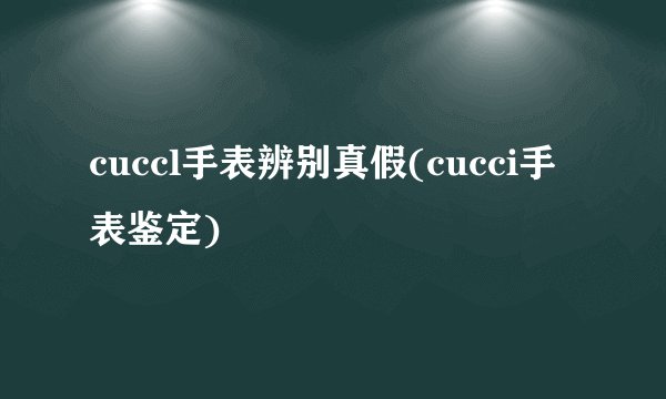 cuccl手表辨别真假(cucci手表鉴定)