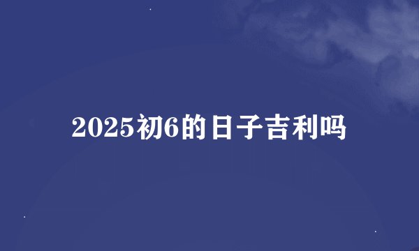 2025初6的日子吉利吗