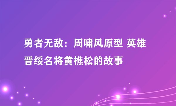 勇者无敌：周啸风原型 英雄晋绥名将黄樵松的故事