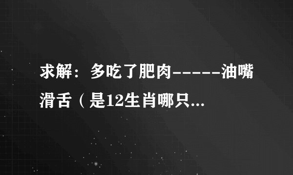求解：多吃了肥肉-----油嘴滑舌（是12生肖哪只动物？）