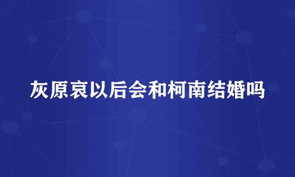 灰原哀以后会和柯南结婚吗