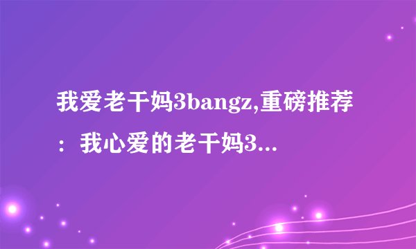 我爱老干妈3bangz,重磅推荐：我心爱的老干妈3bangz