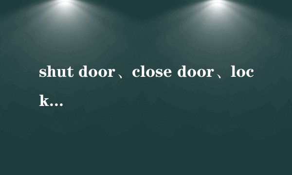 shut door、close door、lock door有什么区别？为什么下面这句话中表示锁门不用“lock door”？