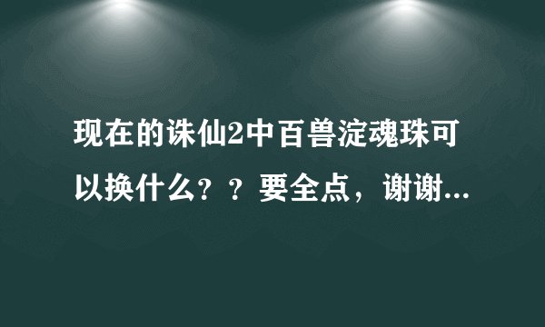 现在的诛仙2中百兽淀魂珠可以换什么？？要全点，谢谢！！！！