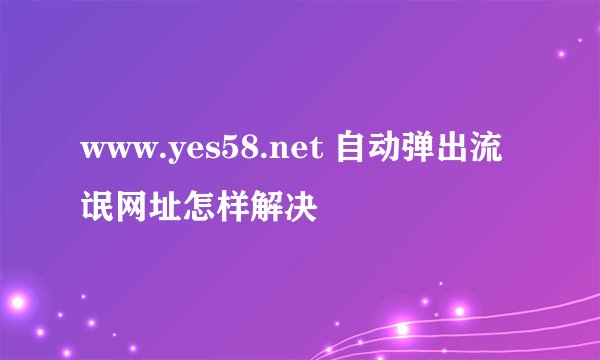 www.yes58.net 自动弹出流氓网址怎样解决
