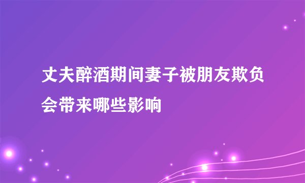 丈夫醉酒期间妻子被朋友欺负会带来哪些影响