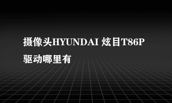 摄像头HYUNDAI 炫目T86P驱动哪里有