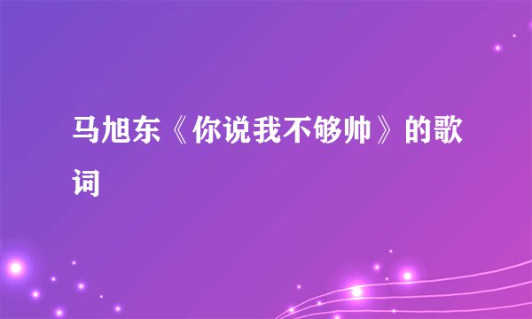 马旭东《你说我不够帅》的歌词