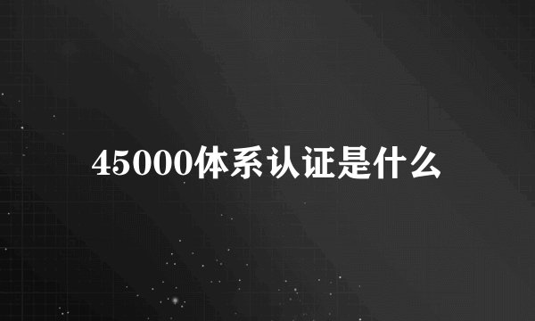 45000体系认证是什么