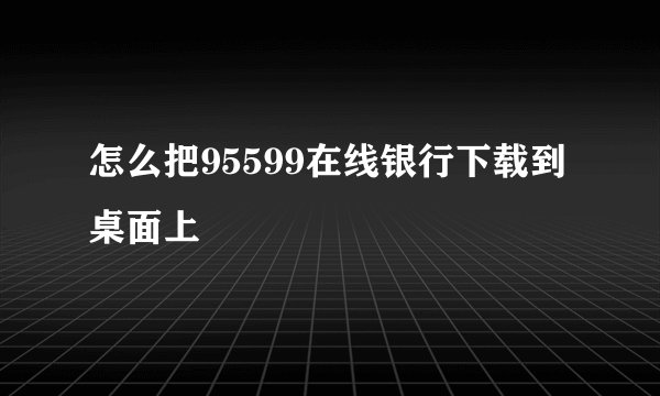 怎么把95599在线银行下载到桌面上