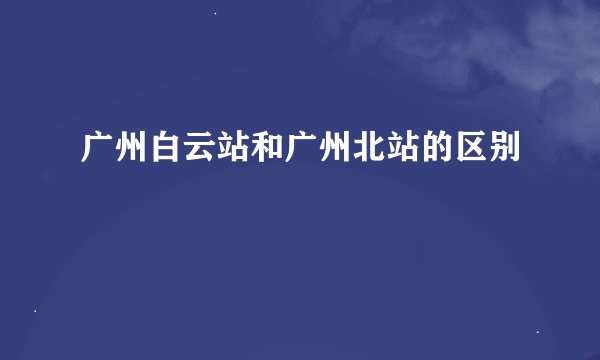 广州白云站和广州北站的区别