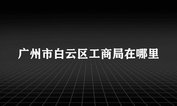 广州市白云区工商局在哪里
