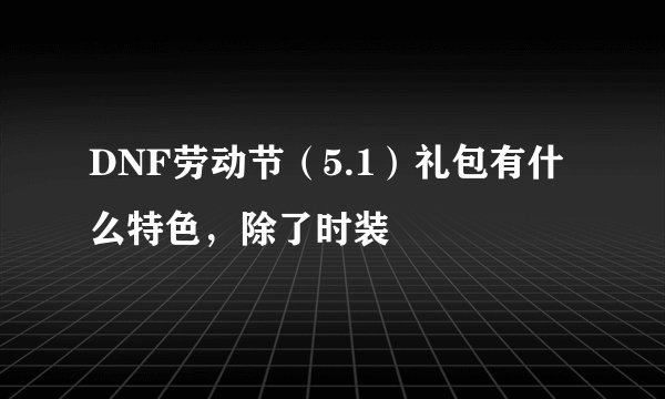 DNF劳动节（5.1）礼包有什么特色，除了时装