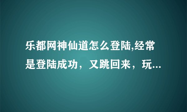 乐都网神仙道怎么登陆,经常是登陆成功，又跳回来，玩不了啊！！！！