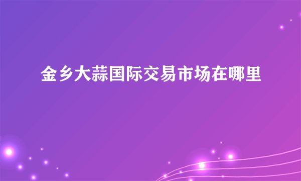 金乡大蒜国际交易市场在哪里