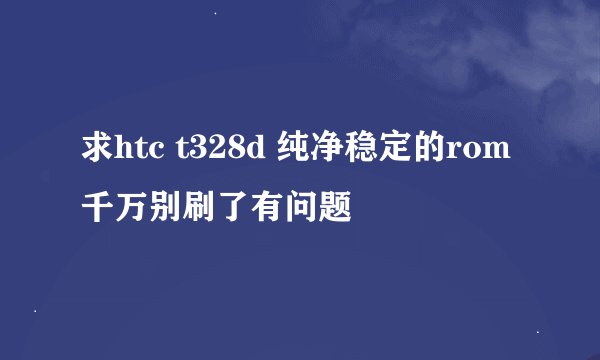 求htc t328d 纯净稳定的rom 千万别刷了有问题