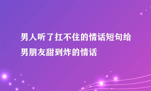 男人听了扛不住的情话短句给男朋友甜到炸的情话