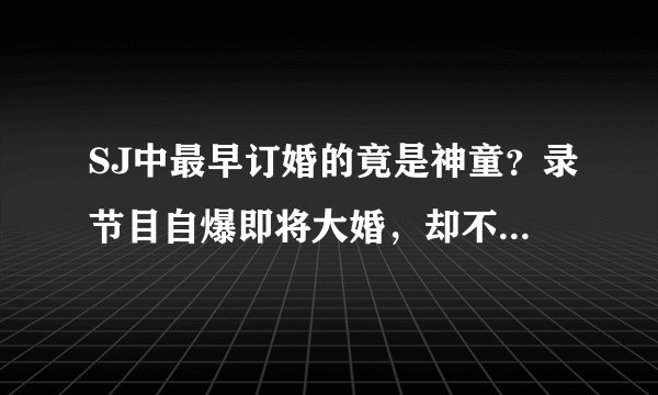 SJ中最早订婚的竟是神童？录节目自爆即将大婚，却不料遭女友分手