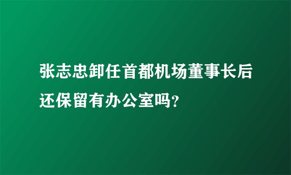 张志忠卸任首都机场董事长后还保留有办公室吗？