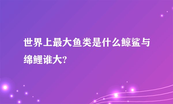 世界上最大鱼类是什么鲸鲨与绵鲤谁大?