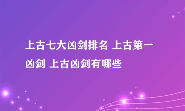 上古七大凶剑排名 上古第一凶剑 上古凶剑有哪些