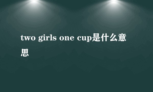 two girls one cup是什么意思
