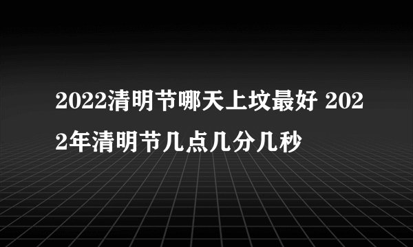 2022清明节哪天上坟最好 2022年清明节几点几分几秒