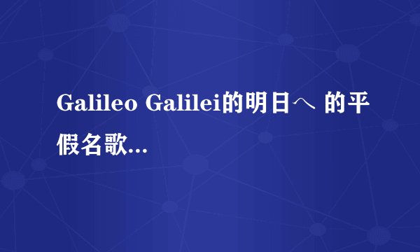 Galileo Galilei的明日へ 的平假名歌词，一定是平假名的，在国字的后面注明平假名，这首是高达AGE主题曲