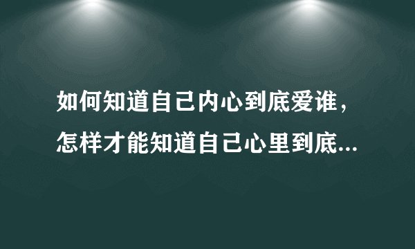 如何知道自己内心到底爱谁，怎样才能知道自己心里到底喜欢的人是谁？