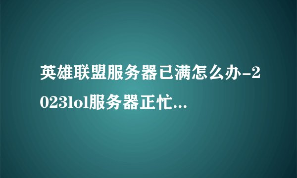 英雄联盟服务器已满怎么办-2023lol服务器正忙请稍后再试解决一览