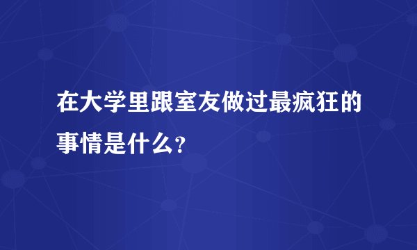 在大学里跟室友做过最疯狂的事情是什么？