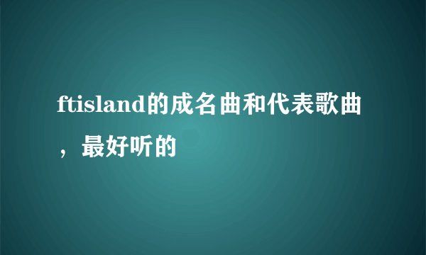 ftisland的成名曲和代表歌曲，最好听的