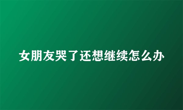 女朋友哭了还想继续怎么办