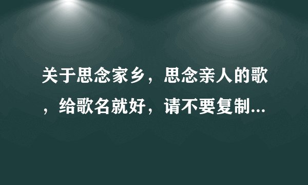 关于思念家乡，思念亲人的歌，给歌名就好，请不要复制网上的。要质量高一些的，越多越好。一定会再加分。