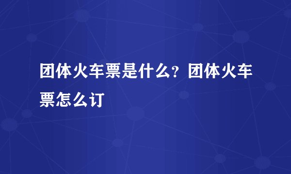 团体火车票是什么？团体火车票怎么订