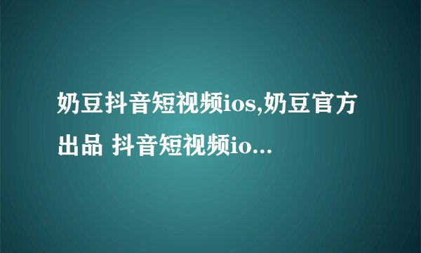 奶豆抖音短视频ios,奶豆官方出品 抖音短视频ios版本上线