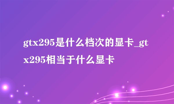 gtx295是什么档次的显卡_gtx295相当于什么显卡